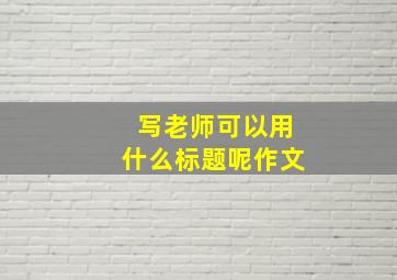 写老师可以用什么标题呢作文