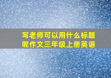 写老师可以用什么标题呢作文三年级上册英语