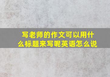 写老师的作文可以用什么标题来写呢英语怎么说