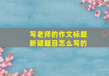 写老师的作文标题新颖题目怎么写的