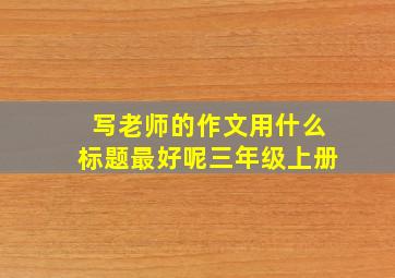 写老师的作文用什么标题最好呢三年级上册