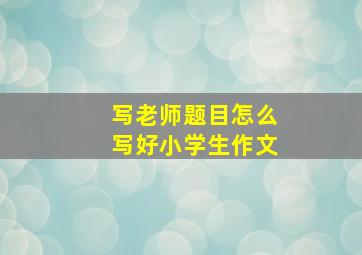 写老师题目怎么写好小学生作文