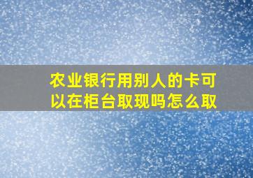 农业银行用别人的卡可以在柜台取现吗怎么取