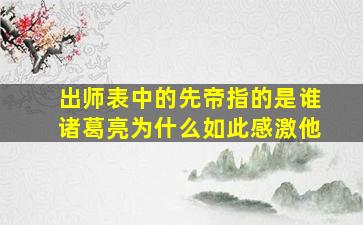 出师表中的先帝指的是谁诸葛亮为什么如此感激他