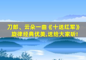 刀郎、云朵一曲《十送红军》旋律经典优美,送给大家听!