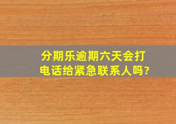 分期乐逾期六天会打电话给紧急联系人吗?