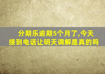 分期乐逾期5个月了,今天接到电话让明天调解是真的吗