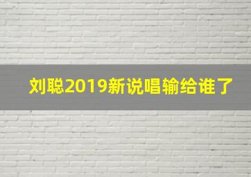 刘聪2019新说唱输给谁了