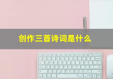 创作三首诗词是什么