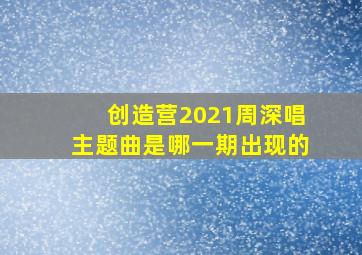 创造营2021周深唱主题曲是哪一期出现的