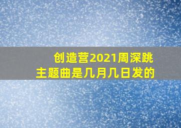 创造营2021周深跳主题曲是几月几日发的