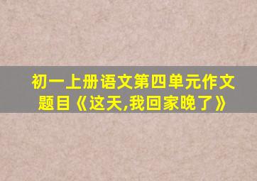 初一上册语文第四单元作文题目《这天,我回家晚了》