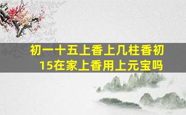 初一十五上香上几柱香初15在家上香用上元宝吗