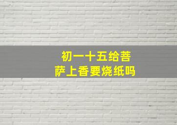 初一十五给菩萨上香要烧纸吗