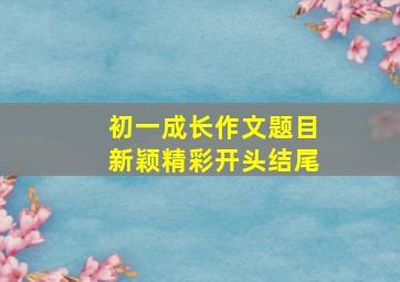 初一成长作文题目新颖精彩开头结尾