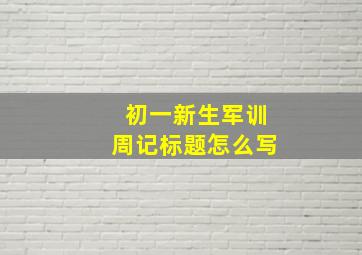 初一新生军训周记标题怎么写