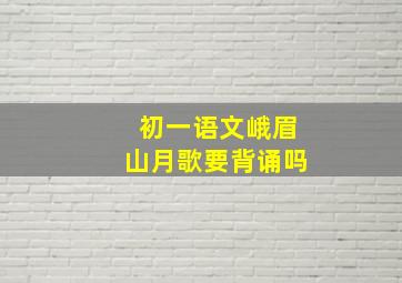 初一语文峨眉山月歌要背诵吗