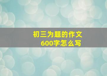 初三为题的作文600字怎么写