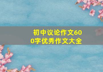 初中议论作文600字优秀作文大全