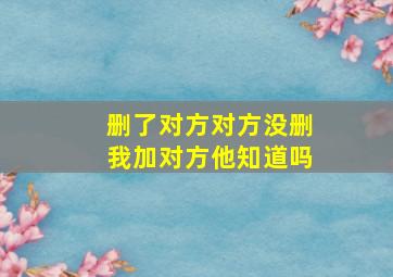 删了对方对方没删我加对方他知道吗