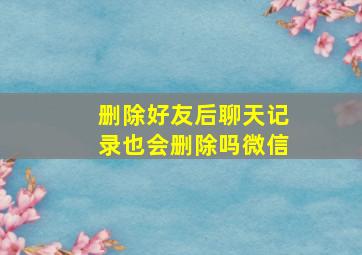 删除好友后聊天记录也会删除吗微信