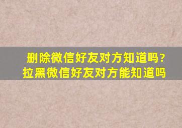 删除微信好友对方知道吗?拉黑微信好友对方能知道吗