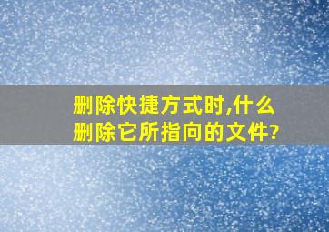 删除快捷方式时,什么删除它所指向的文件?