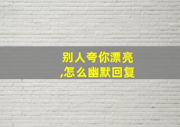 别人夸你漂亮,怎么幽默回复