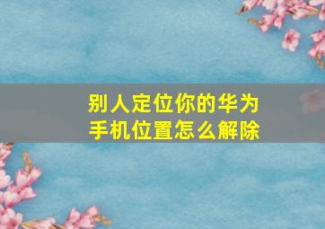 别人定位你的华为手机位置怎么解除