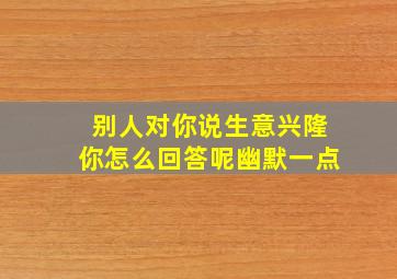 别人对你说生意兴隆你怎么回答呢幽默一点