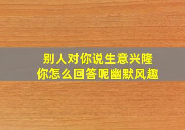 别人对你说生意兴隆你怎么回答呢幽默风趣