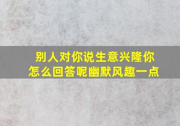 别人对你说生意兴隆你怎么回答呢幽默风趣一点