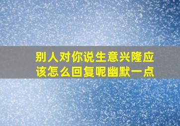 别人对你说生意兴隆应该怎么回复呢幽默一点