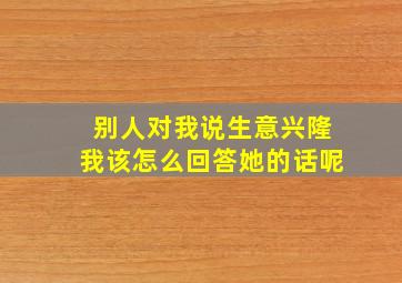 别人对我说生意兴隆我该怎么回答她的话呢