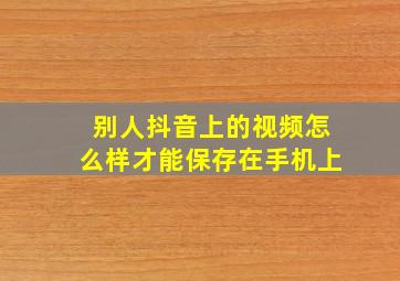 别人抖音上的视频怎么样才能保存在手机上