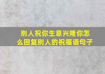 别人祝你生意兴隆你怎么回复别人的祝福语句子