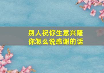 别人祝你生意兴隆你怎么说感谢的话