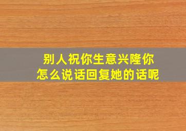 别人祝你生意兴隆你怎么说话回复她的话呢