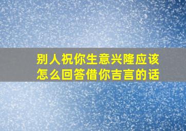 别人祝你生意兴隆应该怎么回答借你吉言的话