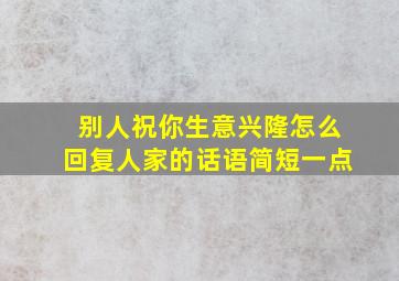 别人祝你生意兴隆怎么回复人家的话语简短一点