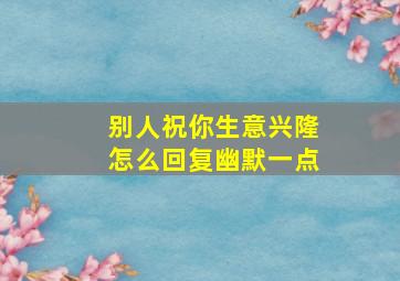 别人祝你生意兴隆怎么回复幽默一点