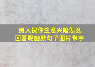 别人祝你生意兴隆怎么回答呢幽默句子图片带字