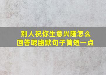 别人祝你生意兴隆怎么回答呢幽默句子简短一点