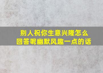 别人祝你生意兴隆怎么回答呢幽默风趣一点的话