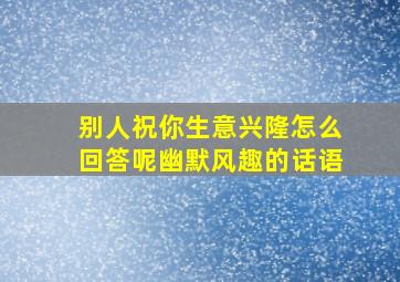 别人祝你生意兴隆怎么回答呢幽默风趣的话语