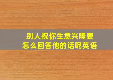 别人祝你生意兴隆要怎么回答他的话呢英语