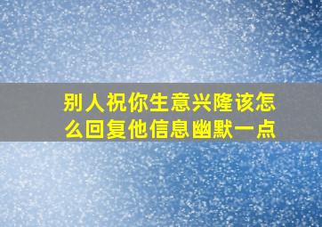 别人祝你生意兴隆该怎么回复他信息幽默一点