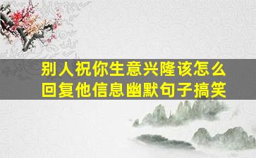 别人祝你生意兴隆该怎么回复他信息幽默句子搞笑