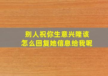 别人祝你生意兴隆该怎么回复她信息给我呢