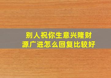 别人祝你生意兴隆财源广进怎么回复比较好